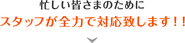 忙しい皆様のために、スタッフが全力で対応します！