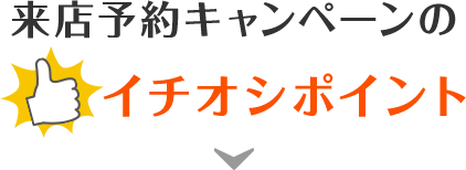 来店予約キャンペーンの一押しポイント！